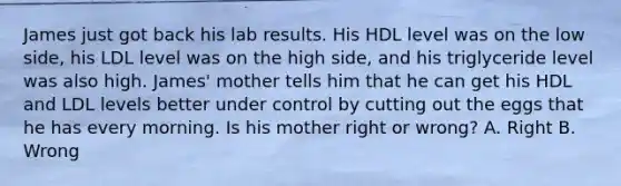 James just got back his lab results. His HDL level was on the low side, his LDL level was on the high side, and his triglyceride level was also high. James' mother tells him that he can get his HDL and LDL levels better under control by cutting out the eggs that he has every morning. Is his mother right or wrong? A. Right B. Wrong