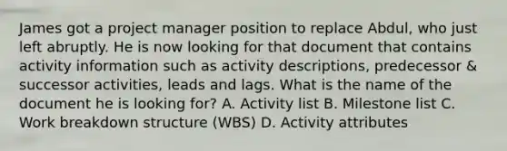 James got a project manager position to replace Abdul, who just left abruptly. He is now looking for that document that contains activity information such as activity descriptions, predecessor & successor activities, leads and lags. What is the name of the document he is looking for? A. Activity list B. Milestone list C. Work breakdown structure (WBS) D. Activity attributes