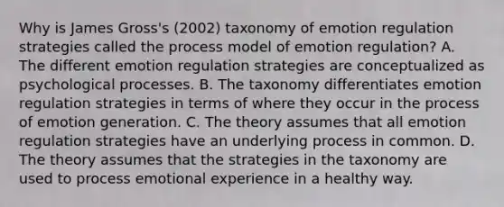 Why is James Gross's (2002) taxonomy of emotion regulation strategies called the process model of emotion regulation? A. The different emotion regulation strategies are conceptualized as psychological processes. B. The taxonomy differentiates emotion regulation strategies in terms of where they occur in the process of emotion generation. C. The theory assumes that all emotion regulation strategies have an underlying process in common. D. The theory assumes that the strategies in the taxonomy are used to process emotional experience in a healthy way.