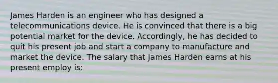 James Harden is an engineer who has designed a telecommunications device. He is convinced that there is a big potential market for the device. Accordingly, he has decided to quit his present job and start a company to manufacture and market the device. The salary that James Harden earns at his present employ is: