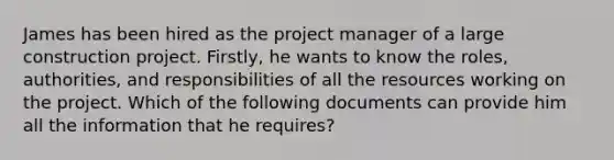 James has been hired as the project manager of a large construction project. Firstly, he wants to know the roles, authorities, and responsibilities of all the resources working on the project. Which of the following documents can provide him all the information that he requires?