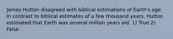 James Hutton disagreed with biblical estimations of Earth's age. In contrast to biblical estimates of a few thousand years, Hutton estimated that Earth was several million years old. 1) True 2) False