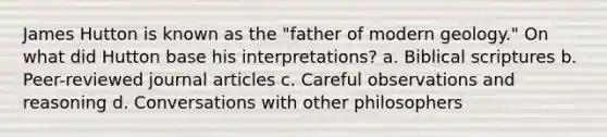 James Hutton is known as the "father of modern geology." On what did Hutton base his interpretations? a. Biblical scriptures b. Peer-reviewed journal articles c. Careful observations and reasoning d. Conversations with other philosophers