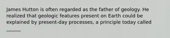 James Hutton is often regarded as the father of geology. He realized that geologic features present on Earth could be explained by present-day processes, a principle today called ______