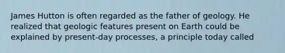 James Hutton is often regarded as the father of geology. He realized that geologic features present on Earth could be explained by present-day processes, a principle today called