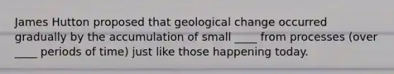 James Hutton proposed that geological change occurred gradually by the accumulation of small ____ from processes (over ____ periods of time) just like those happening today.