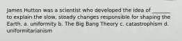 James Hutton was a scientist who developed the idea of _______ to explain the slow, steady changes responsible for shaping the Earth. a. uniformity b. The Big Bang Theory c. catastrophism d. uniformitarianism