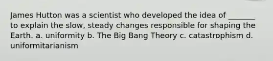 James Hutton was a scientist who developed the idea of _______ to explain the slow, steady changes responsible for shaping the Earth. a. uniformity b. <a href='https://www.questionai.com/knowledge/kcNgiDgfsZ-the-big-bang-theory' class='anchor-knowledge'>the big bang theory</a> c. catastrophism d. uniformitarianism