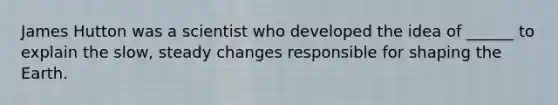 James Hutton was a scientist who developed the idea of ______ to explain the slow, steady changes responsible for shaping the Earth.