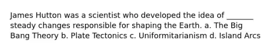 James Hutton was a scientist who developed the idea of _______ steady changes responsible for shaping the Earth. a. <a href='https://www.questionai.com/knowledge/kcNgiDgfsZ-the-big-bang-theory' class='anchor-knowledge'>the big bang theory</a> b. Plate Tectonics c. Uniformitarianism d. Island Arcs