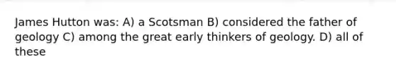 James Hutton was: A) a Scotsman B) considered the father of geology C) among the great early thinkers of geology. D) all of these