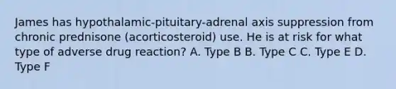 James has hypothalamic-pituitary-adrenal axis suppression from chronic prednisone (acorticosteroid) use. He is at risk for what type of adverse drug reaction? A. Type B B. Type C C. Type E D. Type F