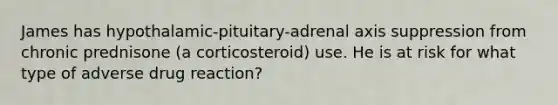 James has hypothalamic-pituitary-adrenal axis suppression from chronic prednisone (a corticosteroid) use. He is at risk for what type of adverse drug reaction?