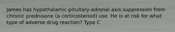 James has hypothalamic-pituitary-adrenal axis suppression from chronic prednisone (a corticosteroid) use. He is at risk for what type of adverse drug reaction? Type C