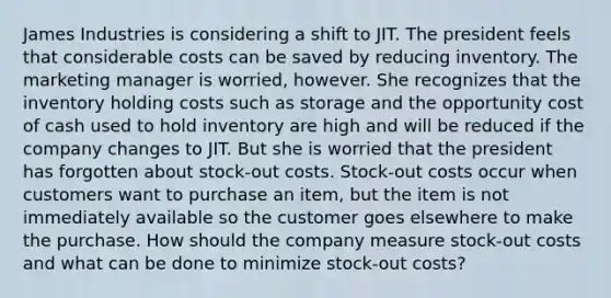 James Industries is considering a shift to JIT. The president feels that considerable costs can be saved by reducing inventory. The marketing manager is worried, however. She recognizes that the inventory holding costs such as storage and the opportunity cost of cash used to hold inventory are high and will be reduced if the company changes to JIT. But she is worried that the president has forgotten about stock-out costs. Stock-out costs occur when customers want to purchase an item, but the item is not immediately available so the customer goes elsewhere to make the purchase. How should the company measure stock-out costs and what can be done to minimize stock-out costs?