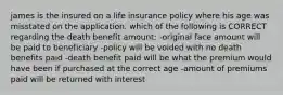 james is the insured on a life insurance policy where his age was misstated on the application. which of the following is CORRECT regarding the death benefit amount: -original face amount will be paid to beneficiary -policy will be voided with no death benefits paid -death benefit paid will be what the premium would have been if purchased at the correct age -amount of premiums paid will be returned with interest