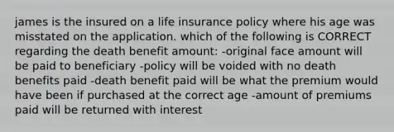 james is the insured on a life insurance policy where his age was misstated on the application. which of the following is CORRECT regarding the death benefit amount: -original face amount will be paid to beneficiary -policy will be voided with no death benefits paid -death benefit paid will be what the premium would have been if purchased at the correct age -amount of premiums paid will be returned with interest