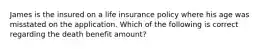 James is the insured on a life insurance policy where his age was misstated on the application. Which of the following is correct regarding the death benefit amount?