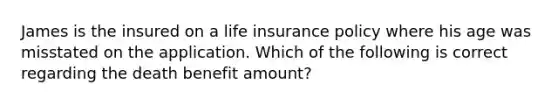 James is the insured on a life insurance policy where his age was misstated on the application. Which of the following is correct regarding the death benefit amount?