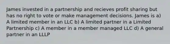 James invested in a partnership and recieves profit sharing but has no right to vote or make management decisions. James is a) A limited member in an LLC b) A limited partner in a Limited Partnership c) A member in a member managed LLC d) A general partner in an LLLP