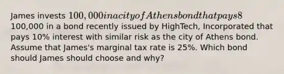 James invests 100,000 in a city of Athens bond that pays 8% interest. Alternatively, James could have invested the100,000 in a bond recently issued by HighTech, Incorporated that pays 10% interest with similar risk as the city of Athens bond. Assume that James's marginal tax rate is 25%. Which bond should James should choose and why?