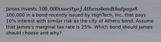 James invests 100,000 in a city of Athens bond that pays 8% interest. Alternatively, James could have invested the100,000 in a bond recently issued by HighTech, Inc. that pays 10% interest with similar risk as the city of Athens bond. Assume that James's marginal tax rate is 25%. Which bond should James should choose and why?