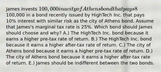 James invests 100,000 in a city of Athens bond that pays 8% interest. Alternatively, James could have invested the100,000 in a bond recently issued by HighTech Inc. that pays 10% interest with similar risk as the city of Athens bond. Assume that James's marginal tax rate is 25%. Which bond should James should choose and why? A.) The HighTech Inc. bond because it earns a higher pre-tax rate of return. B.) The HighTech Inc. bond because it earns a higher after-tax rate of return. C.) The city of Athens bond because it earns a higher pre-tax rate of return. D.) The city of Athens bond because it earns a higher after-tax rate of return. E.) James should be indifferent between the two bonds.