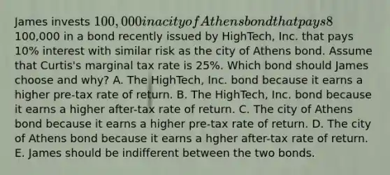 James invests 100,000 in a city of Athens bond that pays 8% interest. Alternatively, James could have invested the100,000 in a bond recently issued by HighTech, Inc. that pays 10% interest with similar risk as the city of Athens bond. Assume that Curtis's marginal tax rate is 25%. Which bond should James choose and why? A. The HighTech, Inc. bond because it earns a higher pre-tax rate of return. B. The HighTech, Inc. bond because it earns a higher after-tax rate of return. C. The city of Athens bond because it earns a higher pre-tax rate of return. D. The city of Athens bond because it earns a hgher after-tax rate of return. E. James should be indifferent between the two bonds.