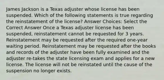 James Jackson is a Texas adjuster whose license has been suspended. Which of the following statements is true regarding the reinstatement of the license? Answer Choices: Select the Correct Answer Once a Texas adjuster license has been suspended, reinstatement cannot be requested for 3 years. Reinstatement may be requested after the required one-year waiting period. Reinstatement may be requested after the books and records of the adjuster have been fully examined and the adjuster re-takes the state licensing exam and applies for a new license. The license will not be reinstated until the cause of the suspension no longer exists.