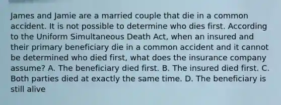 James and Jamie are a married couple that die in a common accident. It is not possible to determine who dies first. According to the Uniform Simultaneous Death Act, when an insured and their primary beneficiary die in a common accident and it cannot be determined who died first, what does the insurance company assume? A. The beneficiary died first. B. The insured died first. C. Both parties died at exactly the same time. D. The beneficiary is still alive