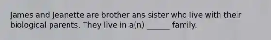 James and Jeanette are brother ans sister who live with their biological parents. They live in a(n) ______ family.