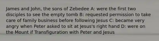 James and John, the sons of Zebedee A: were the first two disciples to see the empty tomb B: requested permission to take care of family business before following Jesus C: became very angry when Peter asked to sit at Jesus's right hand D: were on the Mount if Transfiguration with Peter and Jesus