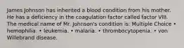 James Johnson has inherited a blood condition from his mother. He has a deficiency in the coagulation factor called factor VIII. The medical name of Mr. Johnson's condition is: Multiple Choice • hemophilia. • leukemia. • malaria. • thrombocytopenia. • von Willebrand disease.