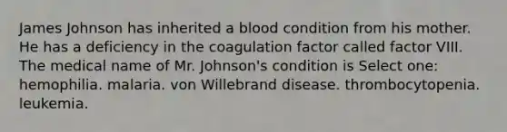 James Johnson has inherited a blood condition from his mother. He has a deficiency in the coagulation factor called factor VIII. The medical name of Mr. Johnson's condition is Select one: hemophilia. malaria. von Willebrand disease. thrombocytopenia. leukemia.