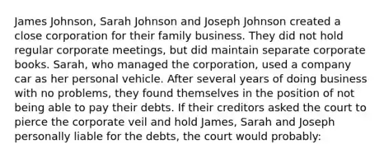 James Johnson, Sarah Johnson and Joseph Johnson created a close corporation for their family business. They did not hold regular corporate meetings, but did maintain separate corporate books. Sarah, who managed the corporation, used a company car as her personal vehicle. After several years of doing business with no problems, they found themselves in the position of not being able to pay their debts. If their creditors asked the court to pierce the corporate veil and hold James, Sarah and Joseph personally liable for the debts, the court would probably: