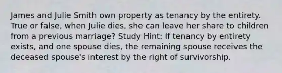 James and Julie Smith own property as tenancy by the entirety. True or false, when Julie dies, she can leave her share to children from a previous marriage? Study Hint: If tenancy by entirety exists, and one spouse dies, the remaining spouse receives the deceased spouse's interest by the right of survivorship.