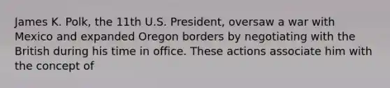 James K. Polk, the 11th U.S. President, oversaw a <a href='https://www.questionai.com/knowledge/khMiXiH9e2-war-with-mexico' class='anchor-knowledge'>war with mexico</a> and expanded Oregon borders by negotiating with the British during his time in office. These actions associate him with the concept of