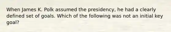 When James K. Polk assumed the presidency, he had a clearly defined set of goals. Which of the following was not an initial key goal?