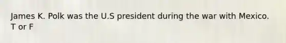 James K. Polk was the U.S president during the war with Mexico. T or F