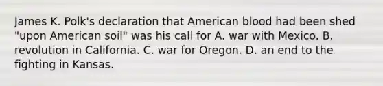 James K. Polk's declaration that American blood had been shed "upon American soil" was his call for A. war with Mexico. B. revolution in California. C. war for Oregon. D. an end to the fighting in Kansas.