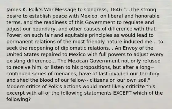 James K. Polk's War Message to Congress, 1846 "...The strong desire to establish peace with Mexico, on liberal and honorable terms, and the readiness of this Government to regulate and adjust our boundary, and other causes of difference with that Power, on such fair and equitable principles as would lead to permanent relations of the most friendly nature induced me... to seek the reopening of diplomatic relations... An Envoy of the United States repaired to Mexico with full powers to adjust every existing difference... The Mexican Government not only refused to receive him, or listen to his propositions, but after a long-- continued series of menaces, have at last invaded our territory and shed the blood of our fellow-- citizens on our own soil." Modern critics of Polk's actions would most likely criticize this excerpt with all of the following statements EXCEPT which of the following?