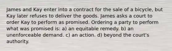 James and Kay enter into a contract for the sale of a bicycle, but Kay later refuses to deliver the goods. James asks a court to order Kay to perform as promised. Ordering a party to perform what was promised is​: a) an equitable remedy. b) ​an unenforceable demand. c) ​an action. d) ​beyond the court's authority.