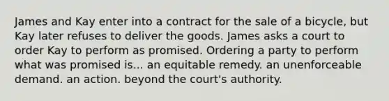 James and Kay enter into a contract for the sale of a bicycle, but Kay later refuses to deliver the goods. James asks a court to order Kay to perform as promised. Ordering a party to perform what was promised is... ​an equitable remedy. ​an unenforceable demand. ​an action. ​beyond the court's authority.