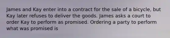 James and Kay enter into a contract for the sale of a bicycle, but Kay later refuses to deliver the goods. James asks a court to order Kay to perform as promised. Ordering a party to perform what was promised is​