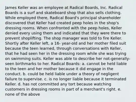 James Keller was an employee at Radical Boards, Inc. Radical Boards is a surf and skateboard shop that also sells clothing. While employed there, Radical Board's principal shareholder discovered that Keller had created peep holes in the shop's dressing rooms. When confronted with the peep holes, Keller denied every using them and indicated that they were there to prevent shoplifting. The shop manager was told to fire Keller. Shortly after Keller left, a 16- year-old and her mother filed suit because the teen learned, through conversations with Keller, that he had seen her in the dressing room while she was trying on swimming suits. Keller was able to describe her not-generally-seen birthmarks to her. Radical Boards: a. cannot be held liable to the teen and her mother because it did engage in the conduct. b. could be held liable under a theory of negligent failure to supervise. c. is no longer liable because it terminated Keller. d. has not committed any tort because watching customers in dressing rooms in part of a merchant's right. e. none of the above