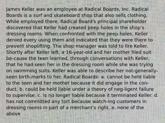 James Keller was an employee at Radical Boards, Inc. Radical Boards is a surf and skateboard shop that also sells clothing. While employed there, Radical Board's principal shareholder discovered that Keller had created peep holes in the shop's dressing rooms. When confronted with the peep holes, Keller denied every using them and indicated that they were there to prevent shoplifting. The shop manager was told to fire Keller. Shortly after Keller left, a 16-year-old and her mother filed suit be-cause the teen learned, through conversations with Keller, that he had seen her in the dressing room while she was trying on swimming suits. Keller was able to describe her not-generally-seen birth-marks to her. Radical Boards: a. cannot be held liable to the teen and her mother because it did engage in the con-duct. b. could be held liable under a theory of neg-ligent failure to supervise. c. is no longer liable because it terminated Keller. d. has not committed any tort because watch-ing customers in dressing rooms in part of a merchant's right. e. none of the above