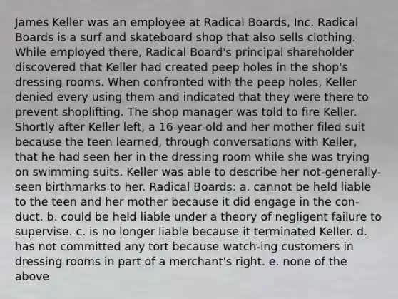 James Keller was an employee at Radical Boards, Inc. Radical Boards is a surf and skateboard shop that also sells clothing. While employed there, Radical Board's principal shareholder discovered that Keller had created peep holes in the shop's dressing rooms. When confronted with the peep holes, Keller denied every using them and indicated that they were there to prevent shoplifting. The shop manager was told to fire Keller. Shortly after Keller left, a 16-year-old and her mother filed suit because the teen learned, through conversations with Keller, that he had seen her in the dressing room while she was trying on swimming suits. Keller was able to describe her not-generally-seen birthmarks to her. Radical Boards: a. cannot be held liable to the teen and her mother because it did engage in the con-duct. b. could be held liable under a theory of negligent failure to supervise. c. is no longer liable because it terminated Keller. d. has not committed any tort because watch-ing customers in dressing rooms in part of a merchant's right. e. none of the above