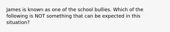 James is known as one of the school bullies. Which of the following is NOT something that can be expected in this situation?