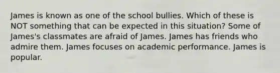 James is known as one of the school bullies. Which of these is NOT something that can be expected in this situation? Some of James's classmates are afraid of James. James has friends who admire them. James focuses on academic performance. James is popular.