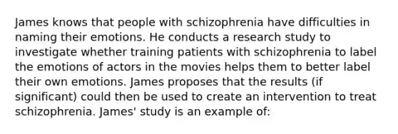 James knows that people with schizophrenia have difficulties in naming their emotions. He conducts a research study to investigate whether training patients with schizophrenia to label the emotions of actors in the movies helps them to better label their own emotions. James proposes that the results (if significant) could then be used to create an intervention to treat schizophrenia. James' study is an example of: